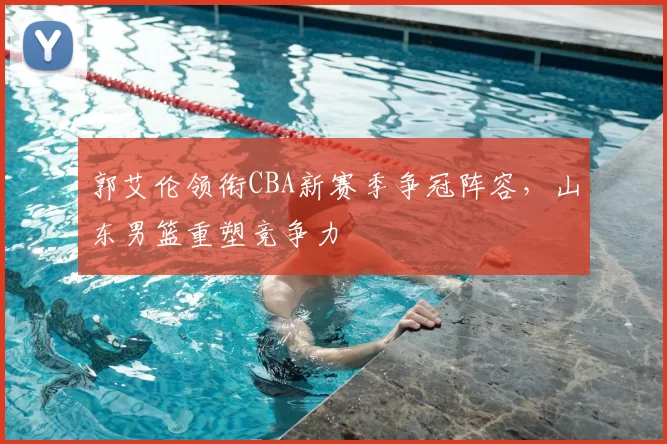 郭艾伦领衔CBA新赛季争冠阵容，山东男篮重塑竞争力
