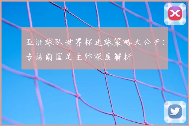 亚洲球队世界杯进球策略大公开：专访前国足主帅深度解析