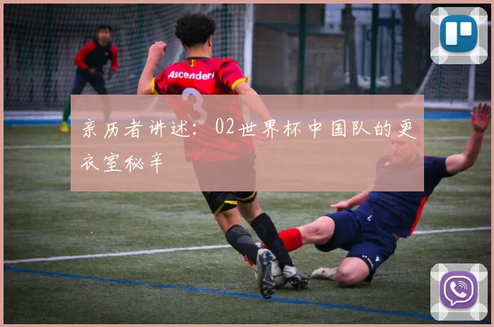 亲历者讲述:02世界杯中国队的更衣室秘辛