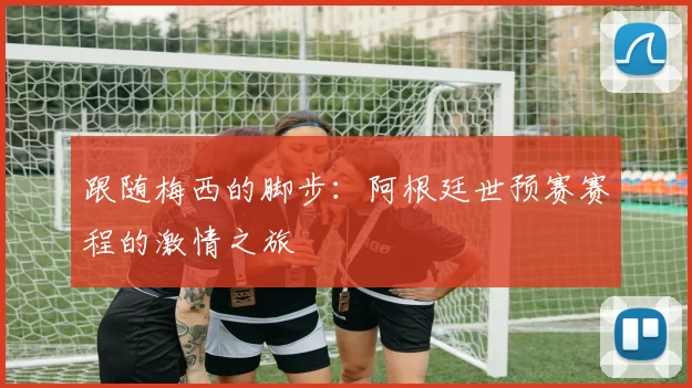 跟随梅西的脚步:阿根廷世预赛赛程的激情之旅