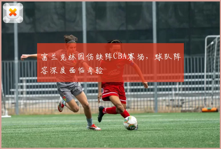 富兰克林因伤缺阵CBA赛场,球队阵容深度面临考验