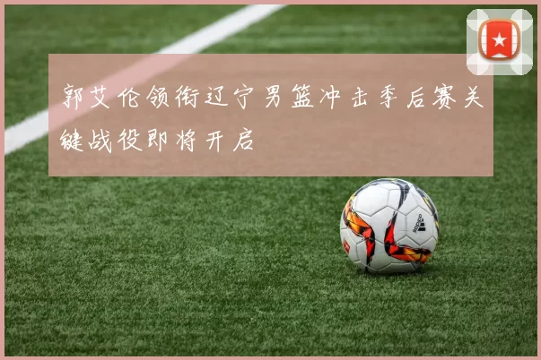 郭艾伦领衔辽宁男篮冲击季后赛关键战役即将开启