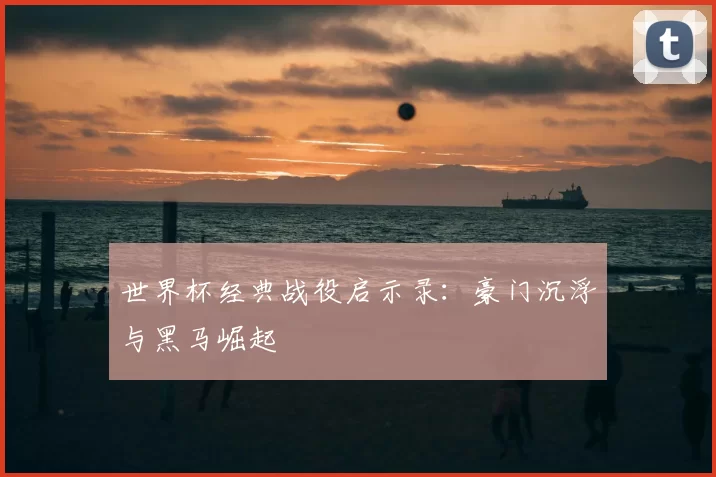 世界杯经典战役启示录：豪门沉浮与黑马崛起