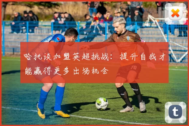 哈托谈加盟英超挑战:提升自我才能赢得更多出场机会