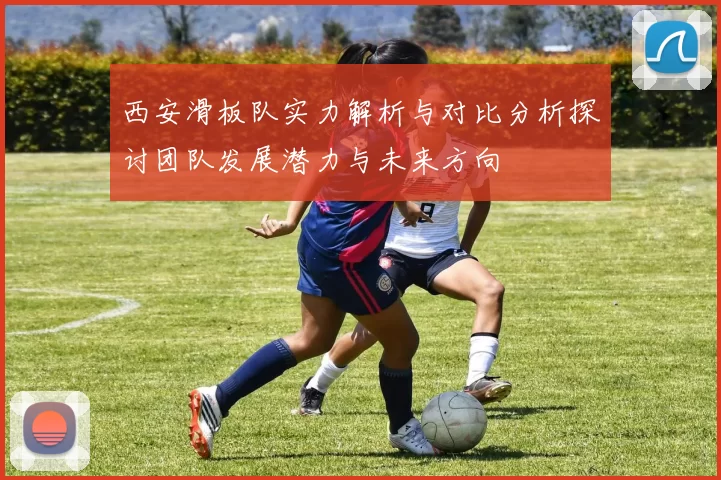 西安滑板队实力解析与对比分析探讨团队发展潜力与未来方向
