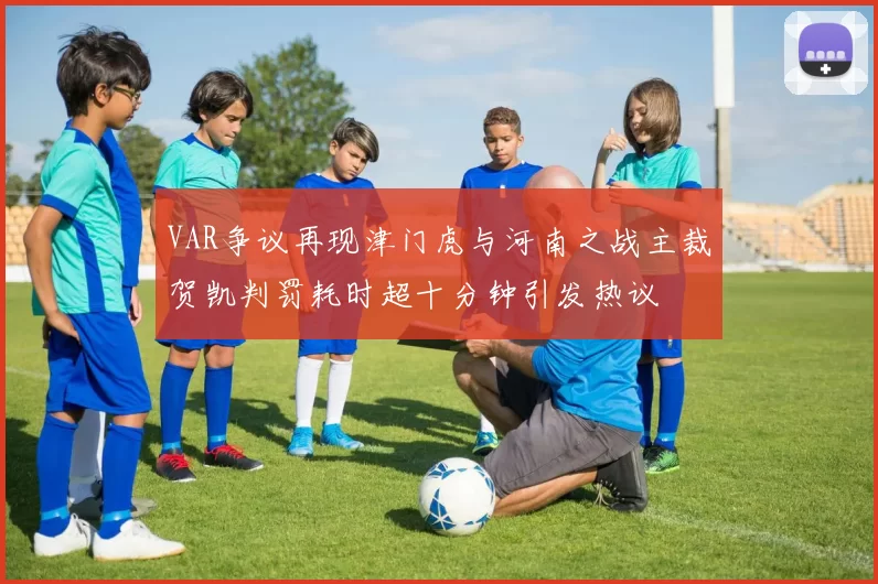 VAR争议再现津门虎与河南之战主裁贺凯判罚耗时超十分钟引发热议