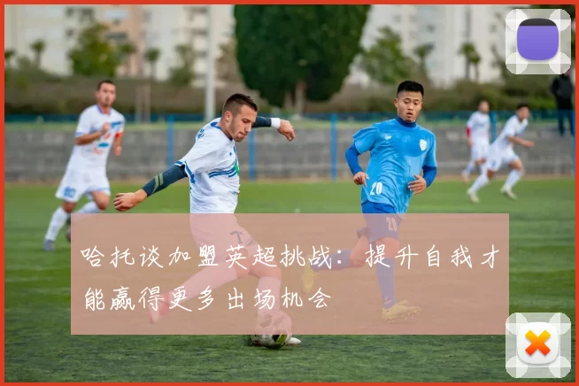 哈托谈加盟英超挑战:提升自我才能赢得更多出场机会