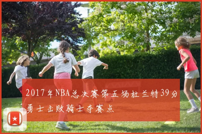2017年NBA总决赛第五场杜兰特39分勇士击败骑士夺赛点