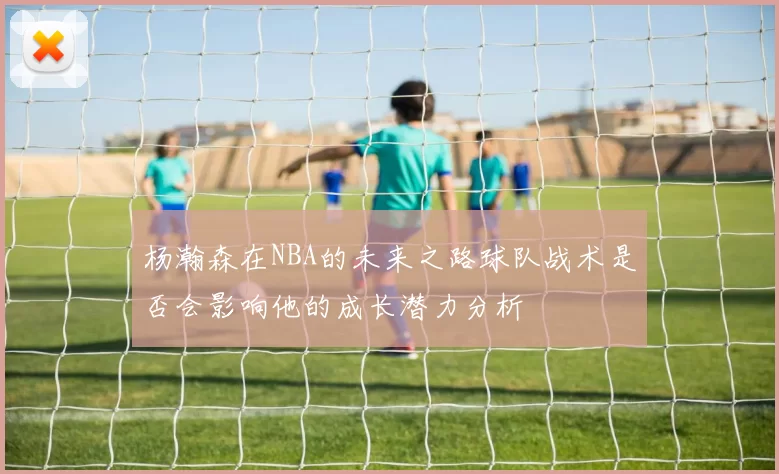 杨瀚森在NBA的未来之路球队战术是否会影响他的成长潜力分析