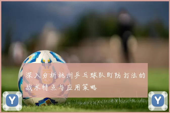 深入分析杭州乒乓球队盯防打法的战术特点与应用策略