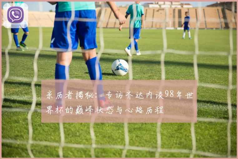 亲历者揭秘:专访齐达内谈98年世界杯的巅峰状态与心路历程