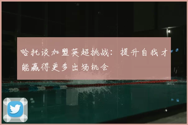 哈托谈加盟英超挑战：提升自我才能赢得更多出场机会