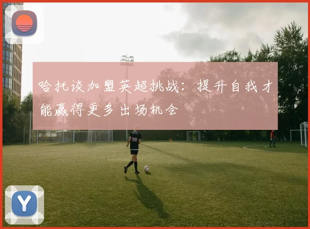 哈托谈加盟英超挑战：提升自我才能赢得更多出场机会