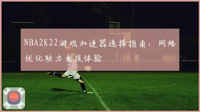 NBA2K22游戏加速器选择指南,网络优化助力竞技体验