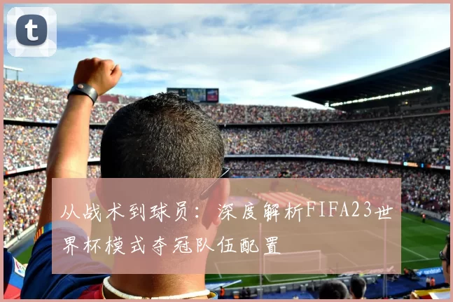从战术到球员:深度解析FIFA23世界杯模式夺冠队伍配置