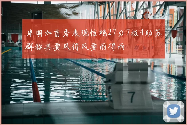 库明加首秀表现惊艳27分7板4助苏群称其要风得风要雨得雨