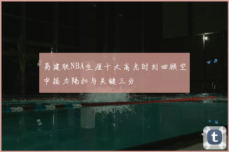 易建联NBA生涯十大高光时刻回顾空中接力隔扣与关键三分