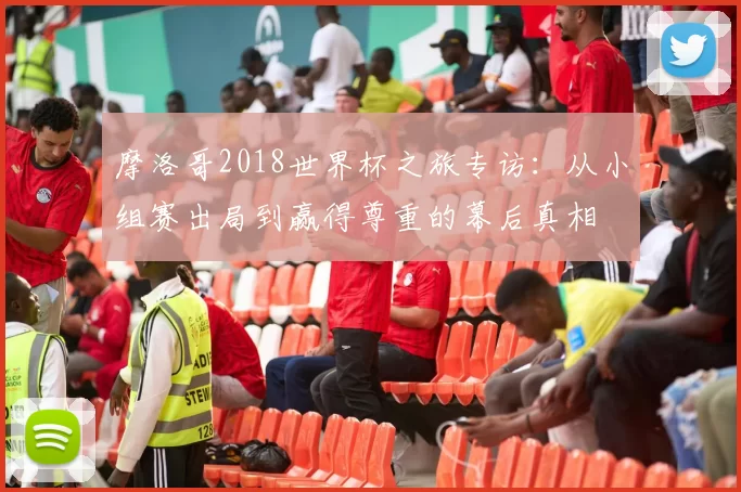 摩洛哥2018世界杯之旅专访:从小组赛出局到赢得尊重的幕后真相