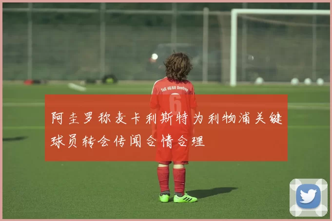 阿圭罗称麦卡利斯特为利物浦关键球员转会传闻合情合理