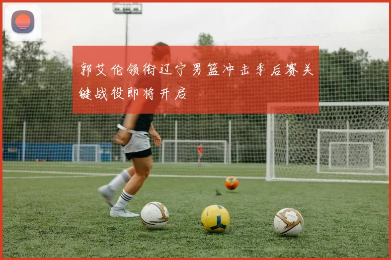 郭艾伦领衔辽宁男篮冲击季后赛关键战役即将开启