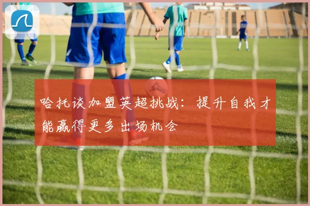哈托谈加盟英超挑战：提升自我才能赢得更多出场机会