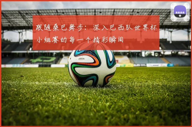 跟随桑巴舞步：深入巴西队世界杯小组赛的每一个精彩瞬间