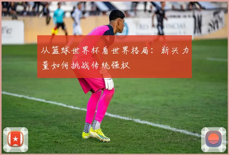 从篮球世界杯看世界格局：新兴力量如何挑战传统强权