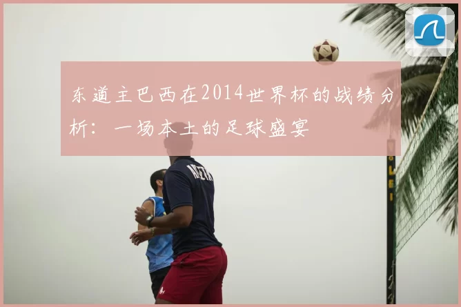 东道主巴西在2014世界杯的战绩分析：一场本土的足球盛宴