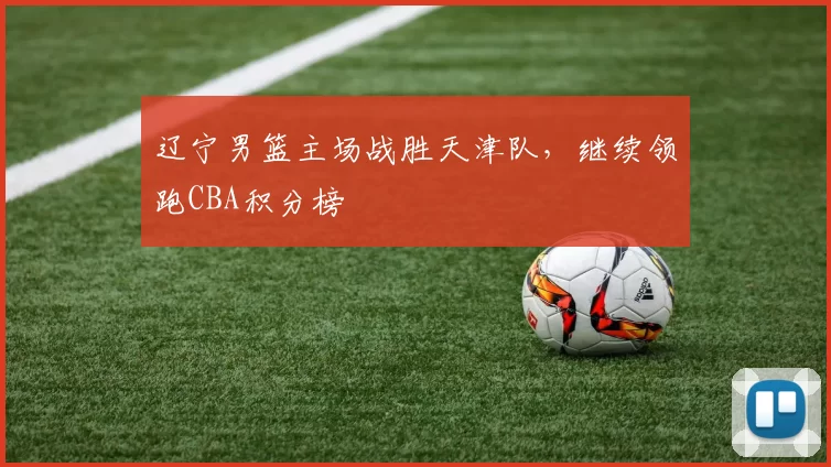 辽宁男篮主场战胜天津队，继续领跑CBA积分榜