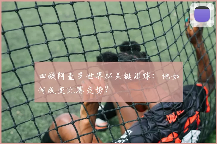 回顾阿奎罗世界杯关键进球：他如何改变比赛走势？