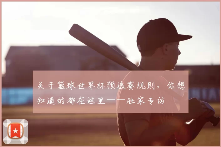 关于篮球世界杯预选赛规则,你想知道的都在这里——独家专访