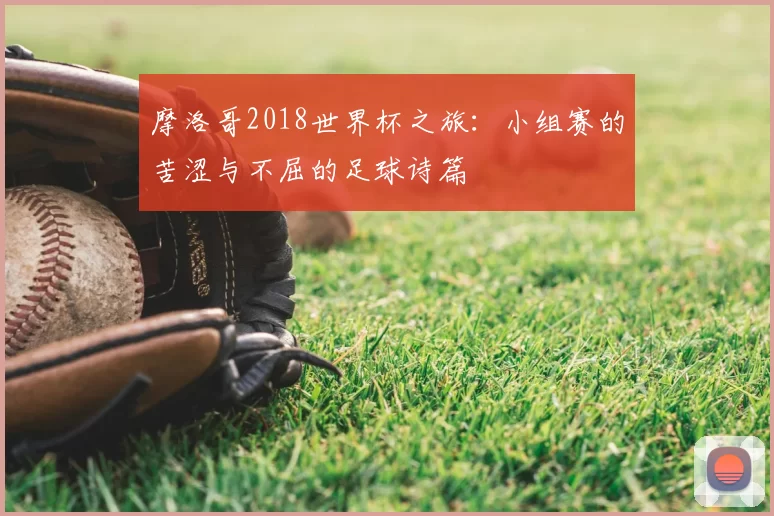 摩洛哥2018世界杯之旅：小组赛的苦涩与不屈的足球诗篇