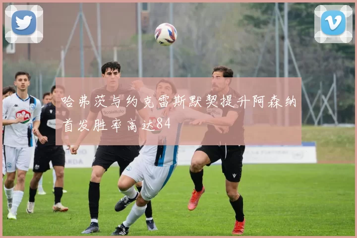 哈弗茨与约克雷斯默契提升阿森纳首发胜率高达84