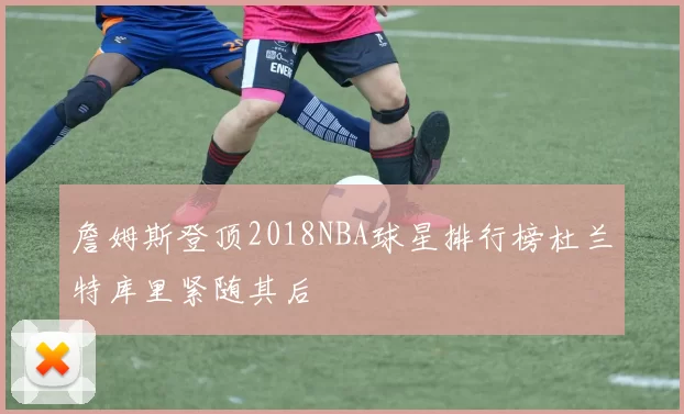 詹姆斯登顶2018NBA球星排行榜杜兰特库里紧随其后