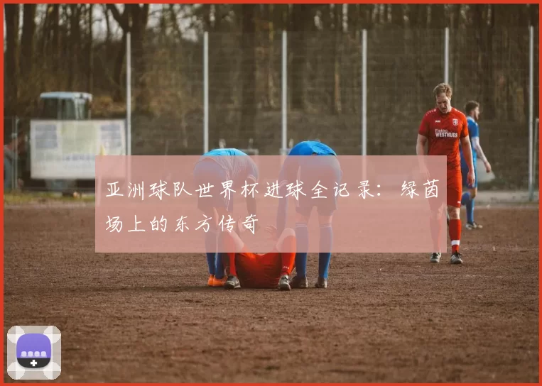 亚洲球队世界杯进球全记录:绿茵场上的东方传奇