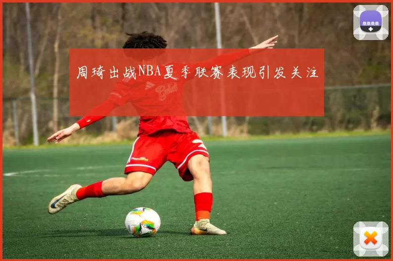 周琦出战NBA夏季联赛表现引发关注