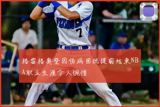 格雷格奥登因伤病困扰提前结束NBA职业生涯令人惋惜