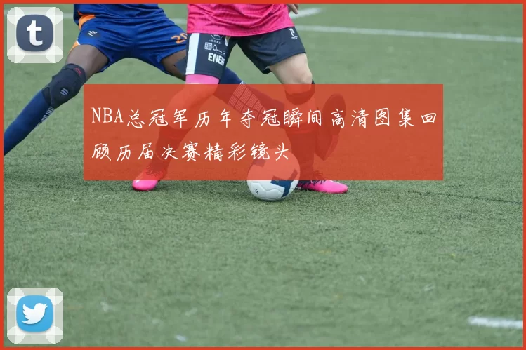 NBA总冠军历年夺冠瞬间高清图集回顾历届决赛精彩镜头