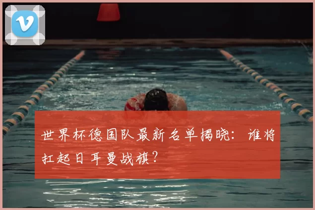 世界杯德国队最新名单揭晓：谁将扛起日耳曼战旗？