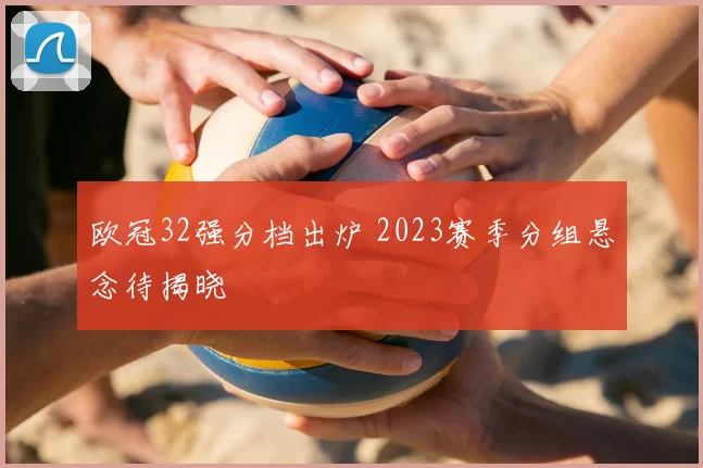 欧冠32强分档出炉 2023赛季分组悬念待揭晓