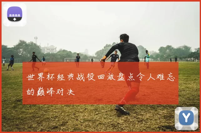 世界杯经典战役回放盘点令人难忘的巅峰对决