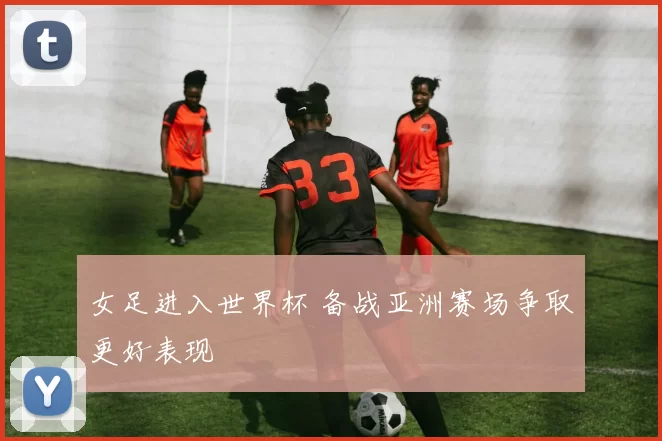 女足进入世界杯 备战亚洲赛场争取更好表现
