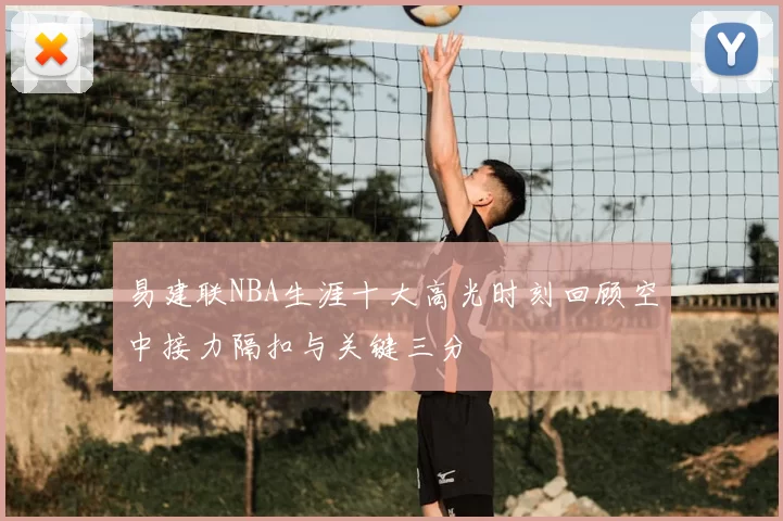 易建联NBA生涯十大高光时刻回顾空中接力隔扣与关键三分