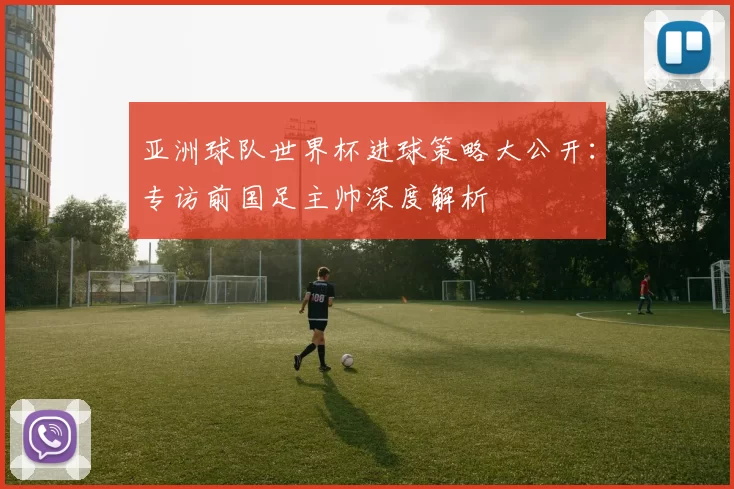 亚洲球队世界杯进球策略大公开：专访前国足主帅深度解析