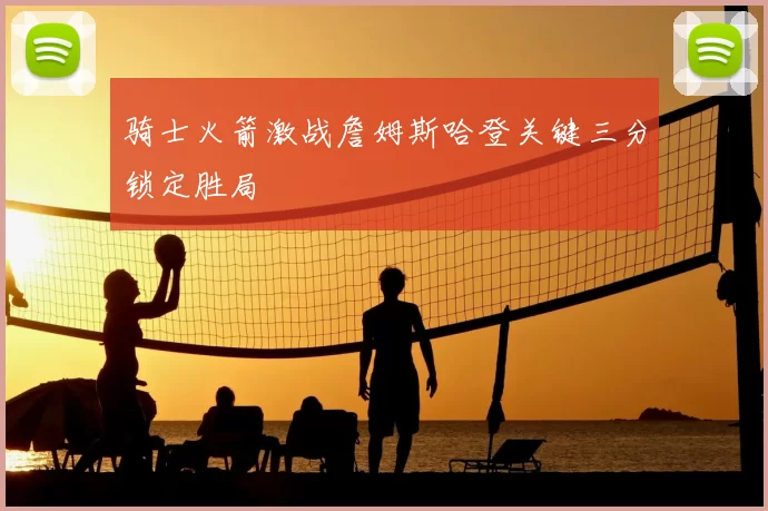 骑士火箭激战詹姆斯哈登关键三分锁定胜局
