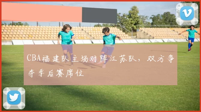 CBA福建队主场对阵江苏队，双方争夺季后赛席位