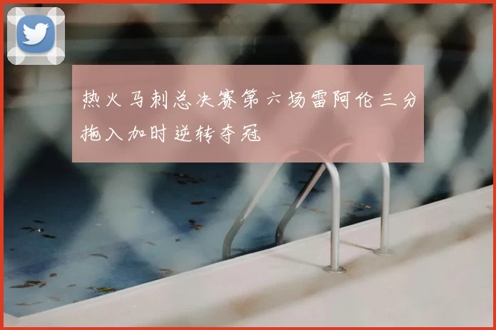 热火马刺总决赛第六场雷阿伦三分拖入加时逆转夺冠