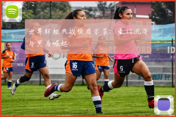 世界杯经典战役启示录:豪门沉浮与黑马崛起