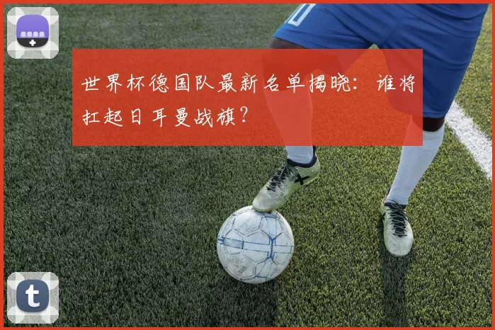 世界杯德国队最新名单揭晓:谁将扛起日耳曼战旗?