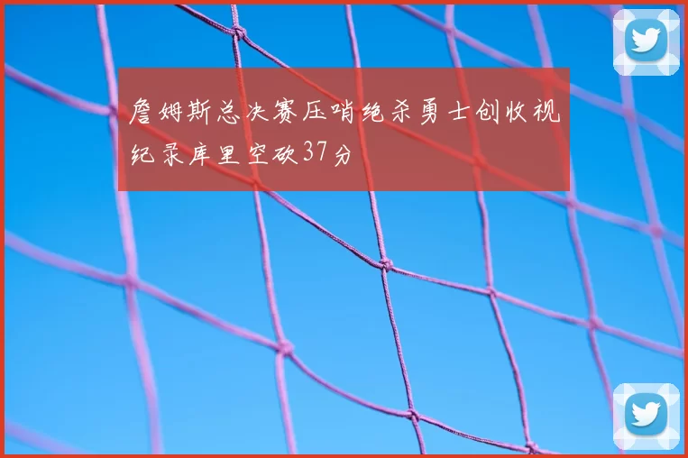詹姆斯总决赛压哨绝杀勇士创收视纪录库里空砍37分